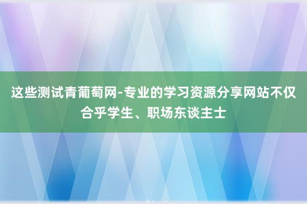 这些测试青葡萄网-专业的学习资源分享网站不仅合乎学生、职场东谈主士