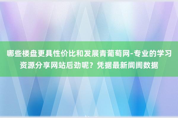 哪些楼盘更具性价比和发展青葡萄网-专业的学习资源分享网站后劲呢？凭据最新阛阓数据