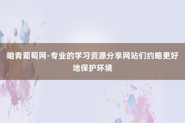 咱青葡萄网-专业的学习资源分享网站们约略更好地保护环境